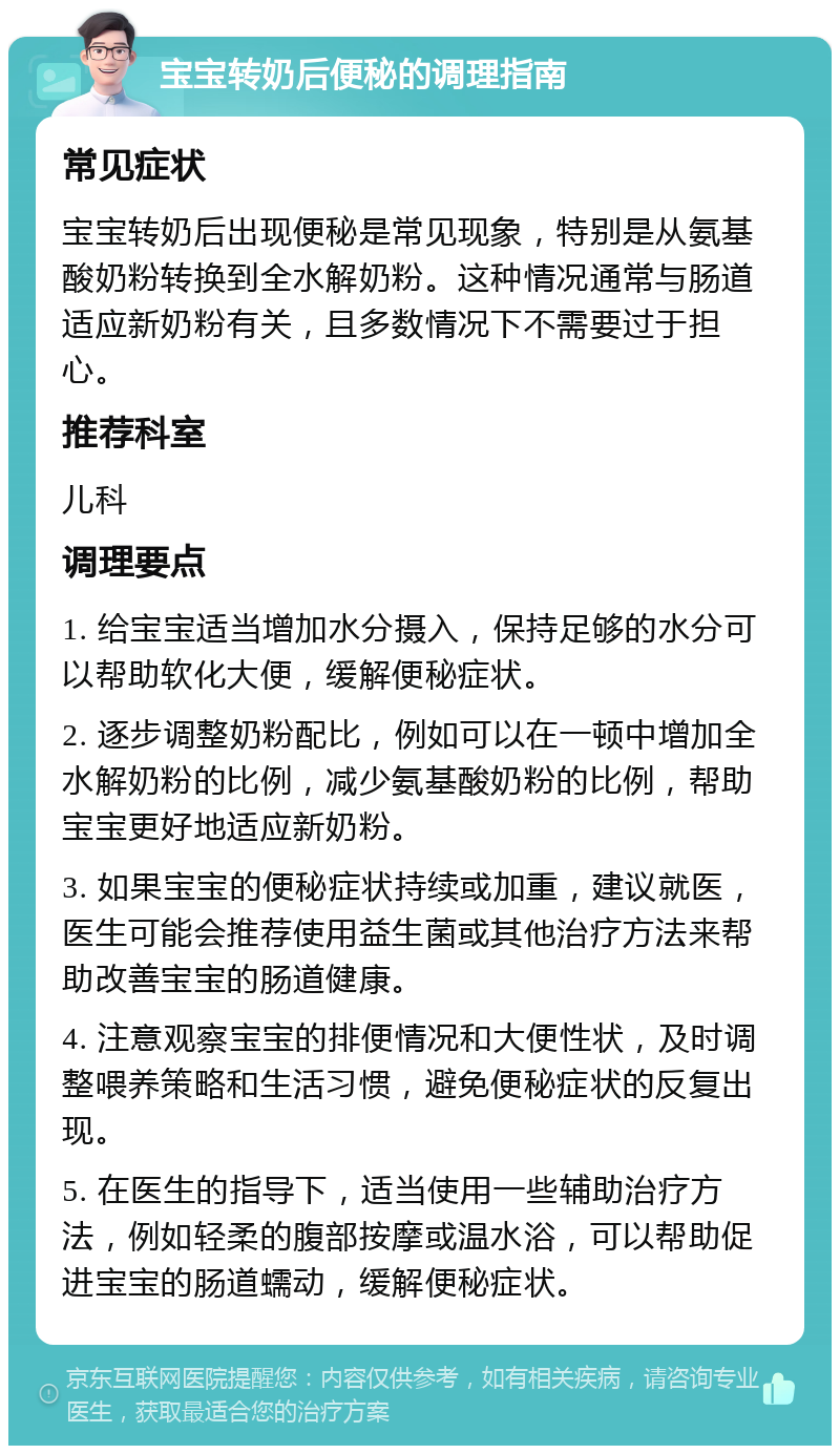 宝宝转奶后便秘的调理指南 常见症状 宝宝转奶后出现便秘是常见现象，特别是从氨基酸奶粉转换到全水解奶粉。这种情况通常与肠道适应新奶粉有关，且多数情况下不需要过于担心。 推荐科室 儿科 调理要点 1. 给宝宝适当增加水分摄入，保持足够的水分可以帮助软化大便，缓解便秘症状。 2. 逐步调整奶粉配比，例如可以在一顿中增加全水解奶粉的比例，减少氨基酸奶粉的比例，帮助宝宝更好地适应新奶粉。 3. 如果宝宝的便秘症状持续或加重，建议就医，医生可能会推荐使用益生菌或其他治疗方法来帮助改善宝宝的肠道健康。 4. 注意观察宝宝的排便情况和大便性状，及时调整喂养策略和生活习惯，避免便秘症状的反复出现。 5. 在医生的指导下，适当使用一些辅助治疗方法，例如轻柔的腹部按摩或温水浴，可以帮助促进宝宝的肠道蠕动，缓解便秘症状。