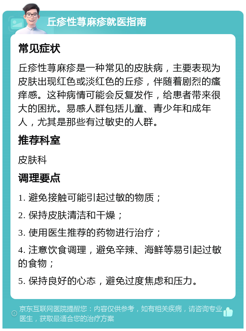 丘疹性荨麻疹就医指南 常见症状 丘疹性荨麻疹是一种常见的皮肤病，主要表现为皮肤出现红色或淡红色的丘疹，伴随着剧烈的瘙痒感。这种病情可能会反复发作，给患者带来很大的困扰。易感人群包括儿童、青少年和成年人，尤其是那些有过敏史的人群。 推荐科室 皮肤科 调理要点 1. 避免接触可能引起过敏的物质； 2. 保持皮肤清洁和干燥； 3. 使用医生推荐的药物进行治疗； 4. 注意饮食调理，避免辛辣、海鲜等易引起过敏的食物； 5. 保持良好的心态，避免过度焦虑和压力。