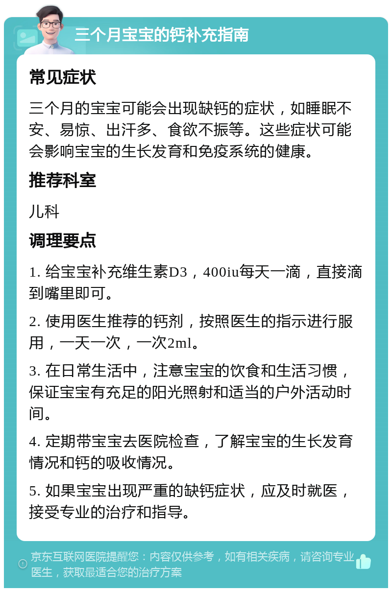 三个月宝宝的钙补充指南 常见症状 三个月的宝宝可能会出现缺钙的症状，如睡眠不安、易惊、出汗多、食欲不振等。这些症状可能会影响宝宝的生长发育和免疫系统的健康。 推荐科室 儿科 调理要点 1. 给宝宝补充维生素D3，400iu每天一滴，直接滴到嘴里即可。 2. 使用医生推荐的钙剂，按照医生的指示进行服用，一天一次，一次2ml。 3. 在日常生活中，注意宝宝的饮食和生活习惯，保证宝宝有充足的阳光照射和适当的户外活动时间。 4. 定期带宝宝去医院检查，了解宝宝的生长发育情况和钙的吸收情况。 5. 如果宝宝出现严重的缺钙症状，应及时就医，接受专业的治疗和指导。