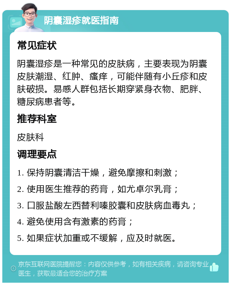 阴囊湿疹就医指南 常见症状 阴囊湿疹是一种常见的皮肤病，主要表现为阴囊皮肤潮湿、红肿、瘙痒，可能伴随有小丘疹和皮肤破损。易感人群包括长期穿紧身衣物、肥胖、糖尿病患者等。 推荐科室 皮肤科 调理要点 1. 保持阴囊清洁干燥，避免摩擦和刺激； 2. 使用医生推荐的药膏，如尤卓尔乳膏； 3. 口服盐酸左西替利嗪胶囊和皮肤病血毒丸； 4. 避免使用含有激素的药膏； 5. 如果症状加重或不缓解，应及时就医。