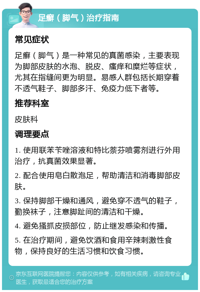 足癣（脚气）治疗指南 常见症状 足癣（脚气）是一种常见的真菌感染，主要表现为脚部皮肤的水泡、脱皮、瘙痒和糜烂等症状，尤其在指缝间更为明显。易感人群包括长期穿着不透气鞋子、脚部多汗、免疫力低下者等。 推荐科室 皮肤科 调理要点 1. 使用联苯苄唑溶液和特比萘芬喷雾剂进行外用治疗，抗真菌效果显著。 2. 配合使用皂白散泡足，帮助清洁和消毒脚部皮肤。 3. 保持脚部干燥和通风，避免穿不透气的鞋子，勤换袜子，注意脚趾间的清洁和干燥。 4. 避免搔抓皮损部位，防止继发感染和传播。 5. 在治疗期间，避免饮酒和食用辛辣刺激性食物，保持良好的生活习惯和饮食习惯。