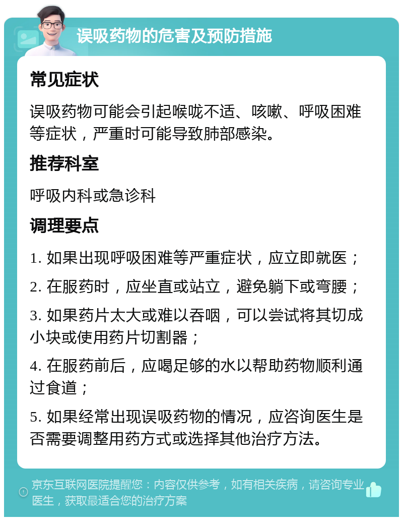 误吸药物的危害及预防措施 常见症状 误吸药物可能会引起喉咙不适、咳嗽、呼吸困难等症状，严重时可能导致肺部感染。 推荐科室 呼吸内科或急诊科 调理要点 1. 如果出现呼吸困难等严重症状，应立即就医； 2. 在服药时，应坐直或站立，避免躺下或弯腰； 3. 如果药片太大或难以吞咽，可以尝试将其切成小块或使用药片切割器； 4. 在服药前后，应喝足够的水以帮助药物顺利通过食道； 5. 如果经常出现误吸药物的情况，应咨询医生是否需要调整用药方式或选择其他治疗方法。