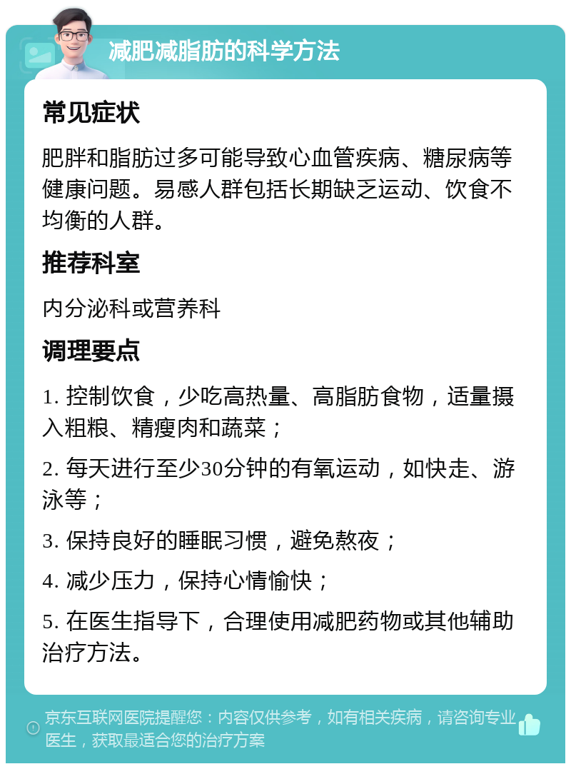 减肥减脂肪的科学方法 常见症状 肥胖和脂肪过多可能导致心血管疾病、糖尿病等健康问题。易感人群包括长期缺乏运动、饮食不均衡的人群。 推荐科室 内分泌科或营养科 调理要点 1. 控制饮食，少吃高热量、高脂肪食物，适量摄入粗粮、精瘦肉和蔬菜； 2. 每天进行至少30分钟的有氧运动，如快走、游泳等； 3. 保持良好的睡眠习惯，避免熬夜； 4. 减少压力，保持心情愉快； 5. 在医生指导下，合理使用减肥药物或其他辅助治疗方法。