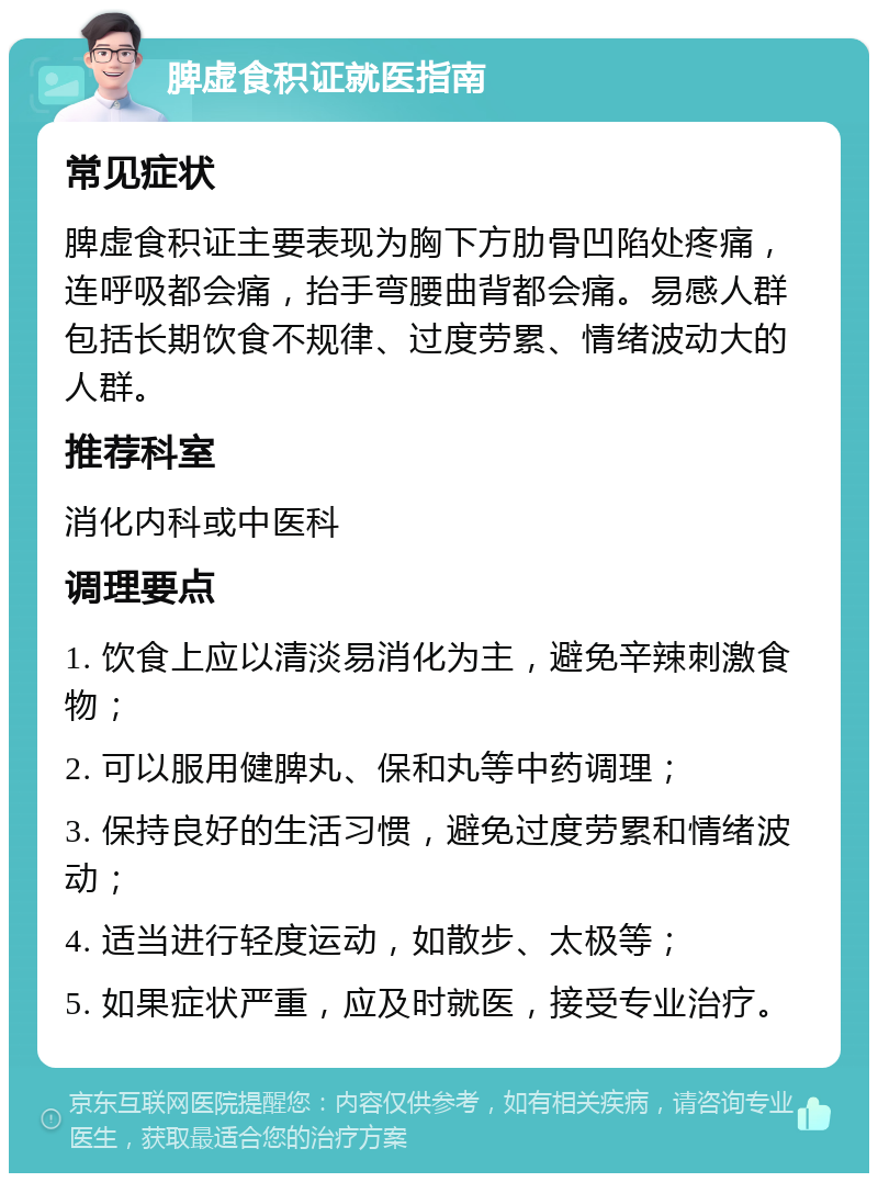 脾虚食积证就医指南 常见症状 脾虚食积证主要表现为胸下方肋骨凹陷处疼痛，连呼吸都会痛，抬手弯腰曲背都会痛。易感人群包括长期饮食不规律、过度劳累、情绪波动大的人群。 推荐科室 消化内科或中医科 调理要点 1. 饮食上应以清淡易消化为主，避免辛辣刺激食物； 2. 可以服用健脾丸、保和丸等中药调理； 3. 保持良好的生活习惯，避免过度劳累和情绪波动； 4. 适当进行轻度运动，如散步、太极等； 5. 如果症状严重，应及时就医，接受专业治疗。