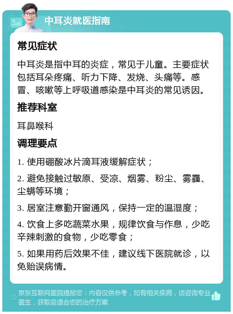 中耳炎就医指南 常见症状 中耳炎是指中耳的炎症，常见于儿童。主要症状包括耳朵疼痛、听力下降、发烧、头痛等。感冒、咳嗽等上呼吸道感染是中耳炎的常见诱因。 推荐科室 耳鼻喉科 调理要点 1. 使用硼酸冰片滴耳液缓解症状； 2. 避免接触过敏原、受凉、烟雾、粉尘、雾霾、尘螨等环境； 3. 居室注意勤开窗通风，保持一定的温湿度； 4. 饮食上多吃蔬菜水果，规律饮食与作息，少吃辛辣刺激的食物，少吃零食； 5. 如果用药后效果不佳，建议线下医院就诊，以免贻误病情。