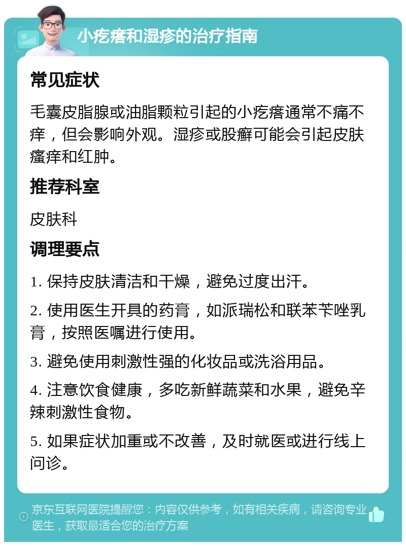 小疙瘩和湿疹的治疗指南 常见症状 毛囊皮脂腺或油脂颗粒引起的小疙瘩通常不痛不痒，但会影响外观。湿疹或股癣可能会引起皮肤瘙痒和红肿。 推荐科室 皮肤科 调理要点 1. 保持皮肤清洁和干燥，避免过度出汗。 2. 使用医生开具的药膏，如派瑞松和联苯苄唑乳膏，按照医嘱进行使用。 3. 避免使用刺激性强的化妆品或洗浴用品。 4. 注意饮食健康，多吃新鲜蔬菜和水果，避免辛辣刺激性食物。 5. 如果症状加重或不改善，及时就医或进行线上问诊。