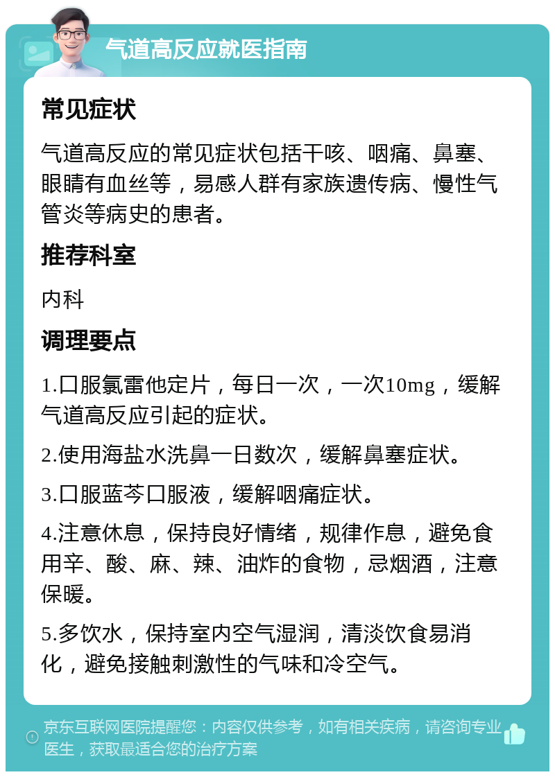 气道高反应就医指南 常见症状 气道高反应的常见症状包括干咳、咽痛、鼻塞、眼睛有血丝等，易感人群有家族遗传病、慢性气管炎等病史的患者。 推荐科室 内科 调理要点 1.口服氯雷他定片，每日一次，一次10mg，缓解气道高反应引起的症状。 2.使用海盐水洗鼻一日数次，缓解鼻塞症状。 3.口服蓝芩口服液，缓解咽痛症状。 4.注意休息，保持良好情绪，规律作息，避免食用辛、酸、麻、辣、油炸的食物，忌烟酒，注意保暖。 5.多饮水，保持室内空气湿润，清淡饮食易消化，避免接触刺激性的气味和冷空气。