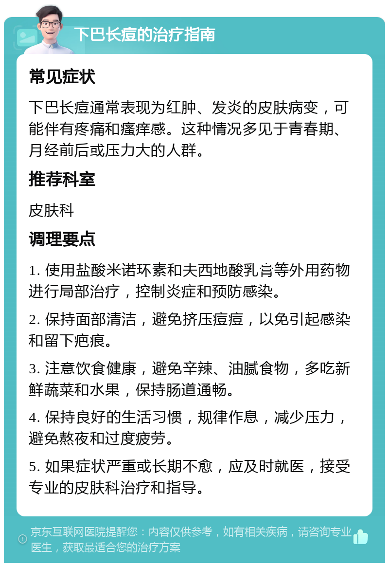 下巴长痘的治疗指南 常见症状 下巴长痘通常表现为红肿、发炎的皮肤病变，可能伴有疼痛和瘙痒感。这种情况多见于青春期、月经前后或压力大的人群。 推荐科室 皮肤科 调理要点 1. 使用盐酸米诺环素和夫西地酸乳膏等外用药物进行局部治疗，控制炎症和预防感染。 2. 保持面部清洁，避免挤压痘痘，以免引起感染和留下疤痕。 3. 注意饮食健康，避免辛辣、油腻食物，多吃新鲜蔬菜和水果，保持肠道通畅。 4. 保持良好的生活习惯，规律作息，减少压力，避免熬夜和过度疲劳。 5. 如果症状严重或长期不愈，应及时就医，接受专业的皮肤科治疗和指导。