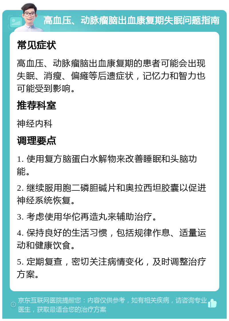 高血压、动脉瘤脑出血康复期失眠问题指南 常见症状 高血压、动脉瘤脑出血康复期的患者可能会出现失眠、消瘦、偏瘫等后遗症状，记忆力和智力也可能受到影响。 推荐科室 神经内科 调理要点 1. 使用复方脑蛋白水解物来改善睡眠和头脑功能。 2. 继续服用胞二磷胆碱片和奥拉西坦胶囊以促进神经系统恢复。 3. 考虑使用华佗再造丸来辅助治疗。 4. 保持良好的生活习惯，包括规律作息、适量运动和健康饮食。 5. 定期复查，密切关注病情变化，及时调整治疗方案。