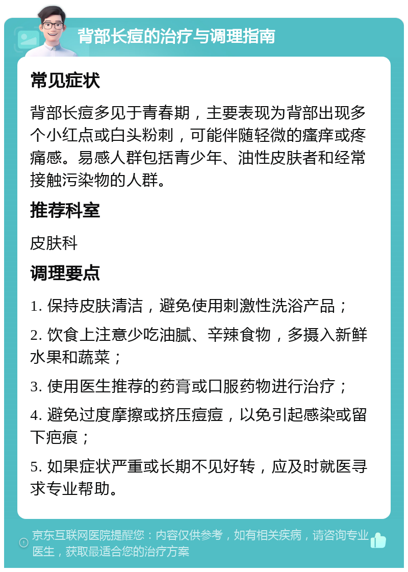 背部长痘的治疗与调理指南 常见症状 背部长痘多见于青春期，主要表现为背部出现多个小红点或白头粉刺，可能伴随轻微的瘙痒或疼痛感。易感人群包括青少年、油性皮肤者和经常接触污染物的人群。 推荐科室 皮肤科 调理要点 1. 保持皮肤清洁，避免使用刺激性洗浴产品； 2. 饮食上注意少吃油腻、辛辣食物，多摄入新鲜水果和蔬菜； 3. 使用医生推荐的药膏或口服药物进行治疗； 4. 避免过度摩擦或挤压痘痘，以免引起感染或留下疤痕； 5. 如果症状严重或长期不见好转，应及时就医寻求专业帮助。