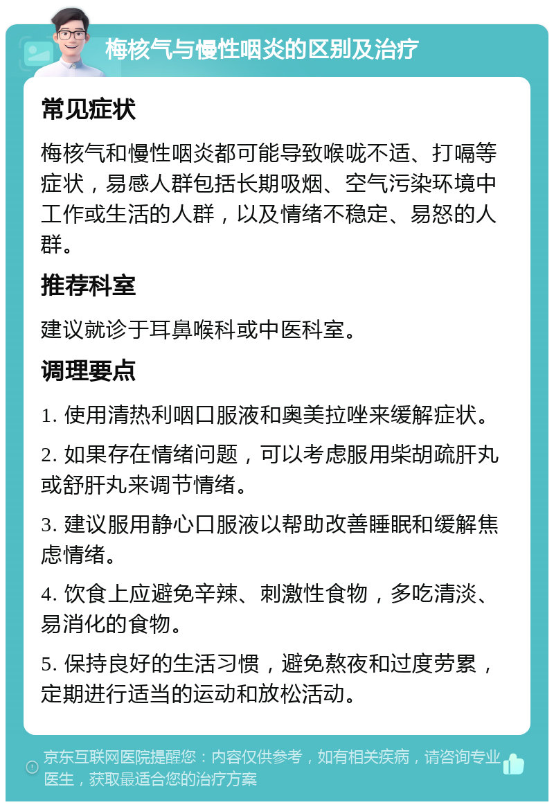 梅核气与慢性咽炎的区别及治疗 常见症状 梅核气和慢性咽炎都可能导致喉咙不适、打嗝等症状，易感人群包括长期吸烟、空气污染环境中工作或生活的人群，以及情绪不稳定、易怒的人群。 推荐科室 建议就诊于耳鼻喉科或中医科室。 调理要点 1. 使用清热利咽口服液和奥美拉唑来缓解症状。 2. 如果存在情绪问题，可以考虑服用柴胡疏肝丸或舒肝丸来调节情绪。 3. 建议服用静心口服液以帮助改善睡眠和缓解焦虑情绪。 4. 饮食上应避免辛辣、刺激性食物，多吃清淡、易消化的食物。 5. 保持良好的生活习惯，避免熬夜和过度劳累，定期进行适当的运动和放松活动。