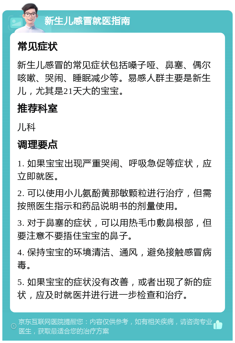 新生儿感冒就医指南 常见症状 新生儿感冒的常见症状包括嗓子哑、鼻塞、偶尔咳嗽、哭闹、睡眠减少等。易感人群主要是新生儿，尤其是21天大的宝宝。 推荐科室 儿科 调理要点 1. 如果宝宝出现严重哭闹、呼吸急促等症状，应立即就医。 2. 可以使用小儿氨酚黄那敏颗粒进行治疗，但需按照医生指示和药品说明书的剂量使用。 3. 对于鼻塞的症状，可以用热毛巾敷鼻根部，但要注意不要捂住宝宝的鼻子。 4. 保持宝宝的环境清洁、通风，避免接触感冒病毒。 5. 如果宝宝的症状没有改善，或者出现了新的症状，应及时就医并进行进一步检查和治疗。