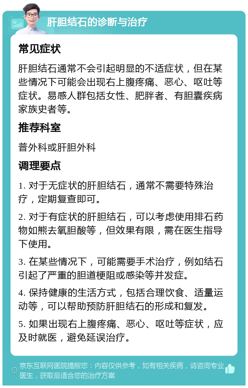 肝胆结石的诊断与治疗 常见症状 肝胆结石通常不会引起明显的不适症状，但在某些情况下可能会出现右上腹疼痛、恶心、呕吐等症状。易感人群包括女性、肥胖者、有胆囊疾病家族史者等。 推荐科室 普外科或肝胆外科 调理要点 1. 对于无症状的肝胆结石，通常不需要特殊治疗，定期复查即可。 2. 对于有症状的肝胆结石，可以考虑使用排石药物如熊去氧胆酸等，但效果有限，需在医生指导下使用。 3. 在某些情况下，可能需要手术治疗，例如结石引起了严重的胆道梗阻或感染等并发症。 4. 保持健康的生活方式，包括合理饮食、适量运动等，可以帮助预防肝胆结石的形成和复发。 5. 如果出现右上腹疼痛、恶心、呕吐等症状，应及时就医，避免延误治疗。