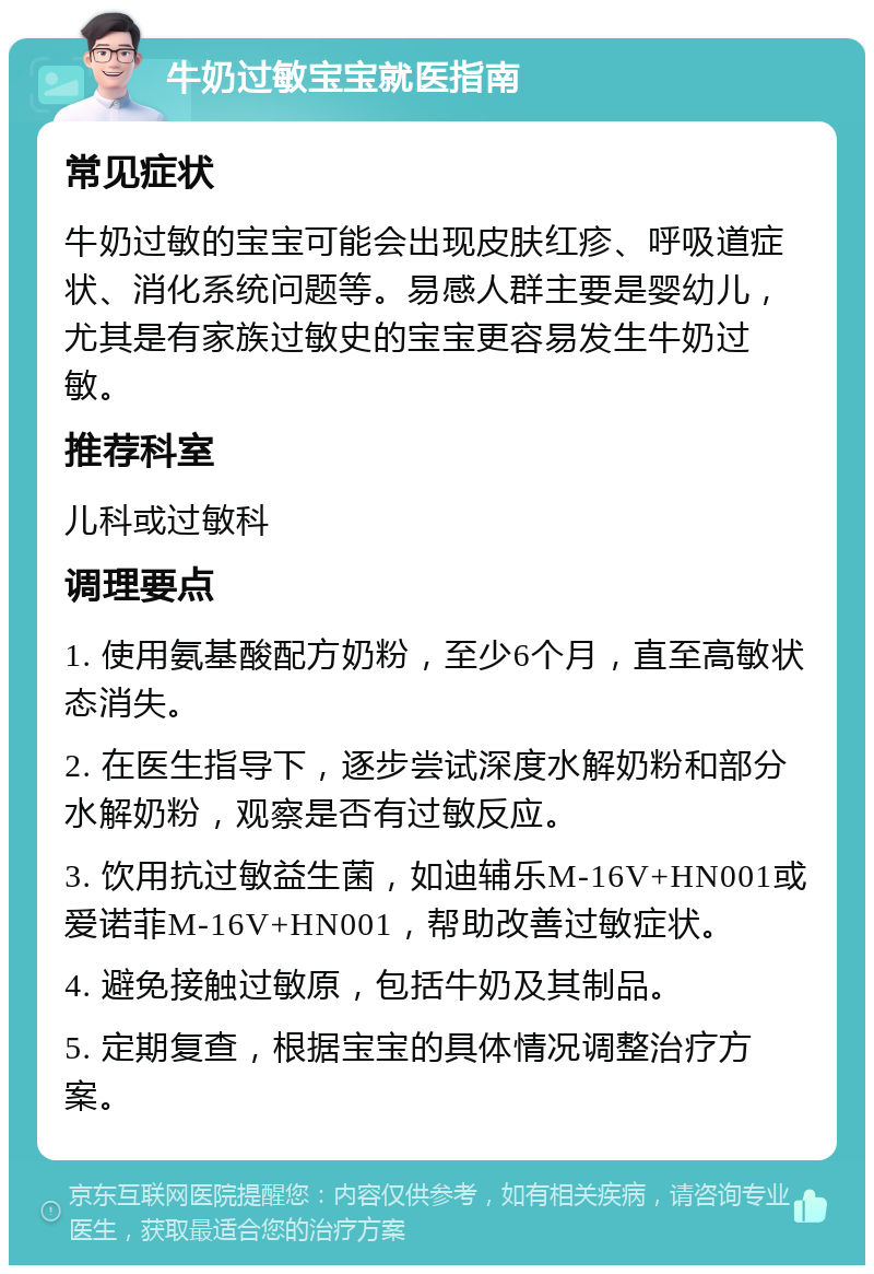 牛奶过敏宝宝就医指南 常见症状 牛奶过敏的宝宝可能会出现皮肤红疹、呼吸道症状、消化系统问题等。易感人群主要是婴幼儿，尤其是有家族过敏史的宝宝更容易发生牛奶过敏。 推荐科室 儿科或过敏科 调理要点 1. 使用氨基酸配方奶粉，至少6个月，直至高敏状态消失。 2. 在医生指导下，逐步尝试深度水解奶粉和部分水解奶粉，观察是否有过敏反应。 3. 饮用抗过敏益生菌，如迪辅乐M-16V+HN001或爱诺菲M-16V+HN001，帮助改善过敏症状。 4. 避免接触过敏原，包括牛奶及其制品。 5. 定期复查，根据宝宝的具体情况调整治疗方案。