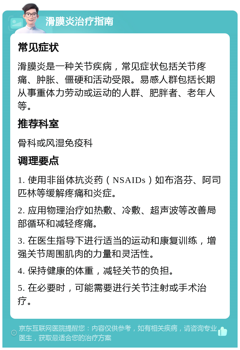 滑膜炎治疗指南 常见症状 滑膜炎是一种关节疾病，常见症状包括关节疼痛、肿胀、僵硬和活动受限。易感人群包括长期从事重体力劳动或运动的人群、肥胖者、老年人等。 推荐科室 骨科或风湿免疫科 调理要点 1. 使用非甾体抗炎药（NSAIDs）如布洛芬、阿司匹林等缓解疼痛和炎症。 2. 应用物理治疗如热敷、冷敷、超声波等改善局部循环和减轻疼痛。 3. 在医生指导下进行适当的运动和康复训练，增强关节周围肌肉的力量和灵活性。 4. 保持健康的体重，减轻关节的负担。 5. 在必要时，可能需要进行关节注射或手术治疗。