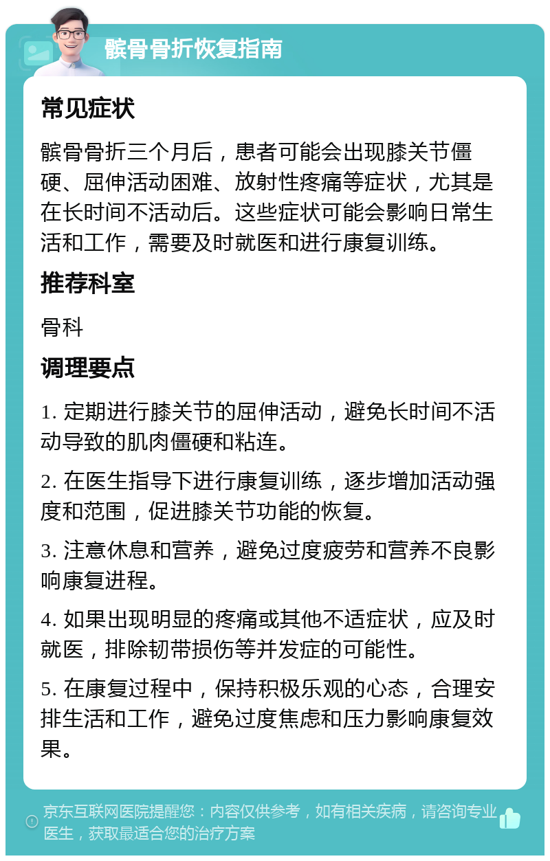 髌骨骨折恢复指南 常见症状 髌骨骨折三个月后，患者可能会出现膝关节僵硬、屈伸活动困难、放射性疼痛等症状，尤其是在长时间不活动后。这些症状可能会影响日常生活和工作，需要及时就医和进行康复训练。 推荐科室 骨科 调理要点 1. 定期进行膝关节的屈伸活动，避免长时间不活动导致的肌肉僵硬和粘连。 2. 在医生指导下进行康复训练，逐步增加活动强度和范围，促进膝关节功能的恢复。 3. 注意休息和营养，避免过度疲劳和营养不良影响康复进程。 4. 如果出现明显的疼痛或其他不适症状，应及时就医，排除韧带损伤等并发症的可能性。 5. 在康复过程中，保持积极乐观的心态，合理安排生活和工作，避免过度焦虑和压力影响康复效果。