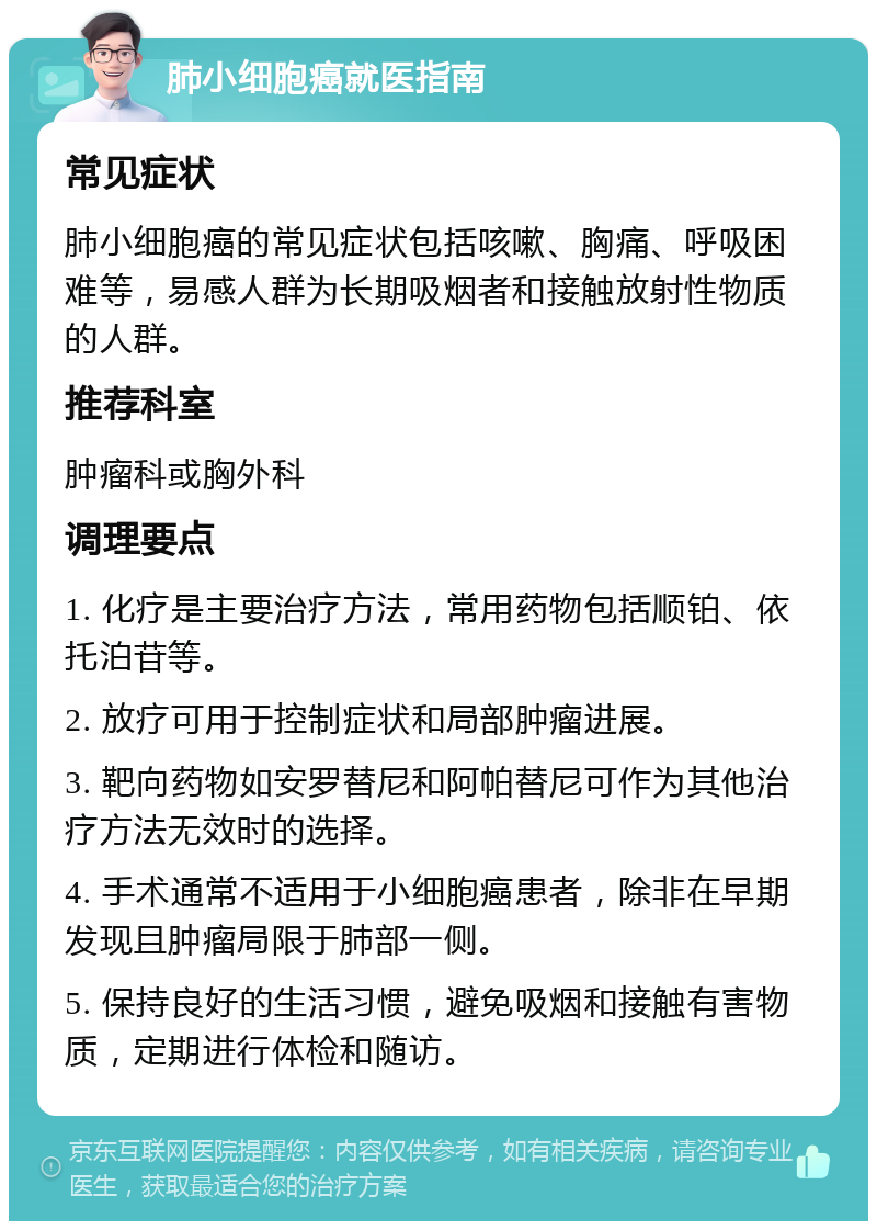 肺小细胞癌就医指南 常见症状 肺小细胞癌的常见症状包括咳嗽、胸痛、呼吸困难等，易感人群为长期吸烟者和接触放射性物质的人群。 推荐科室 肿瘤科或胸外科 调理要点 1. 化疗是主要治疗方法，常用药物包括顺铂、依托泊苷等。 2. 放疗可用于控制症状和局部肿瘤进展。 3. 靶向药物如安罗替尼和阿帕替尼可作为其他治疗方法无效时的选择。 4. 手术通常不适用于小细胞癌患者，除非在早期发现且肿瘤局限于肺部一侧。 5. 保持良好的生活习惯，避免吸烟和接触有害物质，定期进行体检和随访。