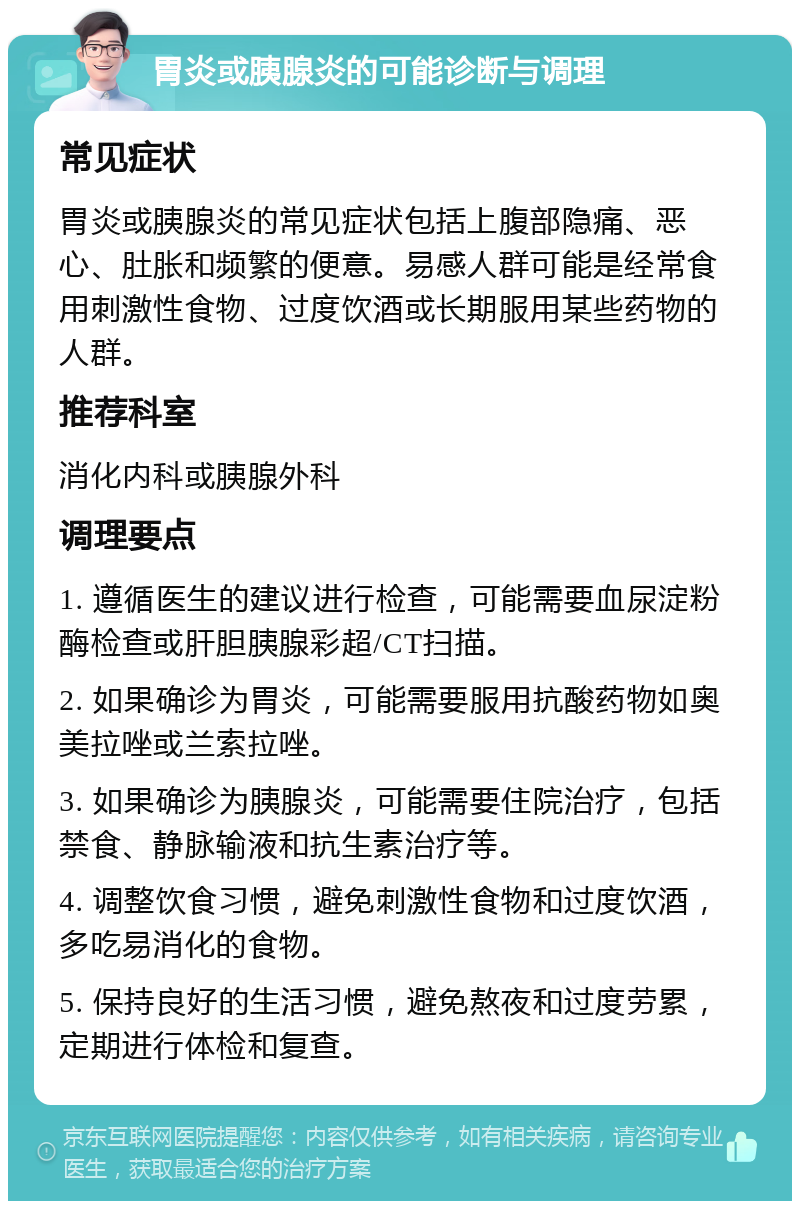 胃炎或胰腺炎的可能诊断与调理 常见症状 胃炎或胰腺炎的常见症状包括上腹部隐痛、恶心、肚胀和频繁的便意。易感人群可能是经常食用刺激性食物、过度饮酒或长期服用某些药物的人群。 推荐科室 消化内科或胰腺外科 调理要点 1. 遵循医生的建议进行检查，可能需要血尿淀粉酶检查或肝胆胰腺彩超/CT扫描。 2. 如果确诊为胃炎，可能需要服用抗酸药物如奥美拉唑或兰索拉唑。 3. 如果确诊为胰腺炎，可能需要住院治疗，包括禁食、静脉输液和抗生素治疗等。 4. 调整饮食习惯，避免刺激性食物和过度饮酒，多吃易消化的食物。 5. 保持良好的生活习惯，避免熬夜和过度劳累，定期进行体检和复查。