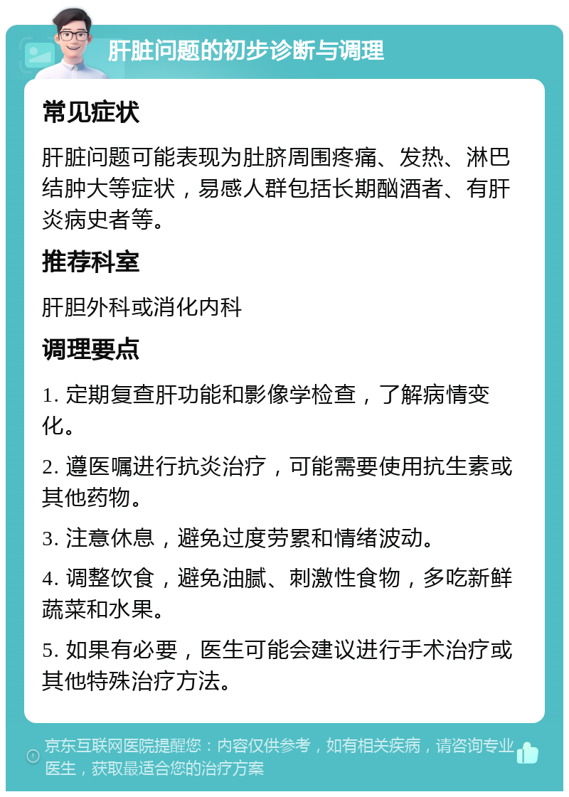 肝脏问题的初步诊断与调理 常见症状 肝脏问题可能表现为肚脐周围疼痛、发热、淋巴结肿大等症状，易感人群包括长期酗酒者、有肝炎病史者等。 推荐科室 肝胆外科或消化内科 调理要点 1. 定期复查肝功能和影像学检查，了解病情变化。 2. 遵医嘱进行抗炎治疗，可能需要使用抗生素或其他药物。 3. 注意休息，避免过度劳累和情绪波动。 4. 调整饮食，避免油腻、刺激性食物，多吃新鲜蔬菜和水果。 5. 如果有必要，医生可能会建议进行手术治疗或其他特殊治疗方法。