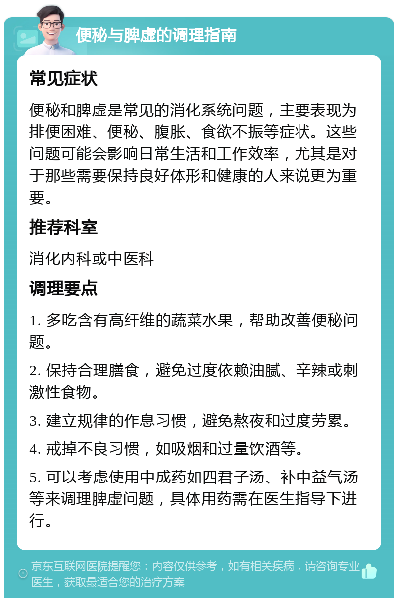 便秘与脾虚的调理指南 常见症状 便秘和脾虚是常见的消化系统问题，主要表现为排便困难、便秘、腹胀、食欲不振等症状。这些问题可能会影响日常生活和工作效率，尤其是对于那些需要保持良好体形和健康的人来说更为重要。 推荐科室 消化内科或中医科 调理要点 1. 多吃含有高纤维的蔬菜水果，帮助改善便秘问题。 2. 保持合理膳食，避免过度依赖油腻、辛辣或刺激性食物。 3. 建立规律的作息习惯，避免熬夜和过度劳累。 4. 戒掉不良习惯，如吸烟和过量饮酒等。 5. 可以考虑使用中成药如四君子汤、补中益气汤等来调理脾虚问题，具体用药需在医生指导下进行。