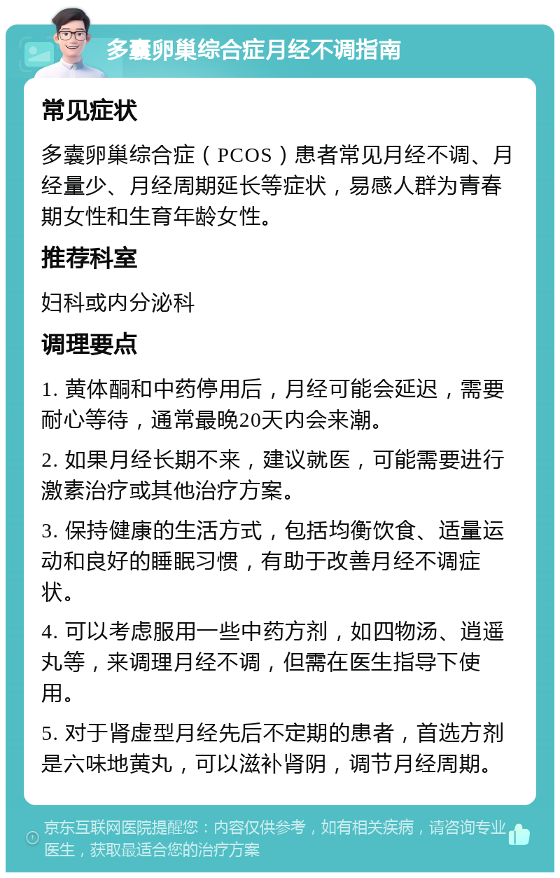 多囊卵巢综合症月经不调指南 常见症状 多囊卵巢综合症（PCOS）患者常见月经不调、月经量少、月经周期延长等症状，易感人群为青春期女性和生育年龄女性。 推荐科室 妇科或内分泌科 调理要点 1. 黄体酮和中药停用后，月经可能会延迟，需要耐心等待，通常最晚20天内会来潮。 2. 如果月经长期不来，建议就医，可能需要进行激素治疗或其他治疗方案。 3. 保持健康的生活方式，包括均衡饮食、适量运动和良好的睡眠习惯，有助于改善月经不调症状。 4. 可以考虑服用一些中药方剂，如四物汤、逍遥丸等，来调理月经不调，但需在医生指导下使用。 5. 对于肾虚型月经先后不定期的患者，首选方剂是六味地黄丸，可以滋补肾阴，调节月经周期。