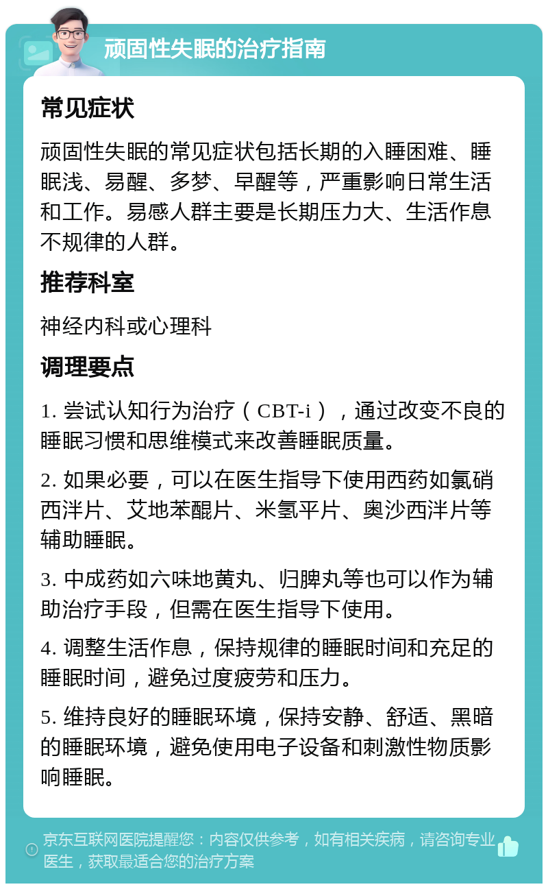 顽固性失眠的治疗指南 常见症状 顽固性失眠的常见症状包括长期的入睡困难、睡眠浅、易醒、多梦、早醒等，严重影响日常生活和工作。易感人群主要是长期压力大、生活作息不规律的人群。 推荐科室 神经内科或心理科 调理要点 1. 尝试认知行为治疗（CBT-i），通过改变不良的睡眠习惯和思维模式来改善睡眠质量。 2. 如果必要，可以在医生指导下使用西药如氯硝西泮片、艾地苯醌片、米氢平片、奥沙西泮片等辅助睡眠。 3. 中成药如六味地黄丸、归脾丸等也可以作为辅助治疗手段，但需在医生指导下使用。 4. 调整生活作息，保持规律的睡眠时间和充足的睡眠时间，避免过度疲劳和压力。 5. 维持良好的睡眠环境，保持安静、舒适、黑暗的睡眠环境，避免使用电子设备和刺激性物质影响睡眠。