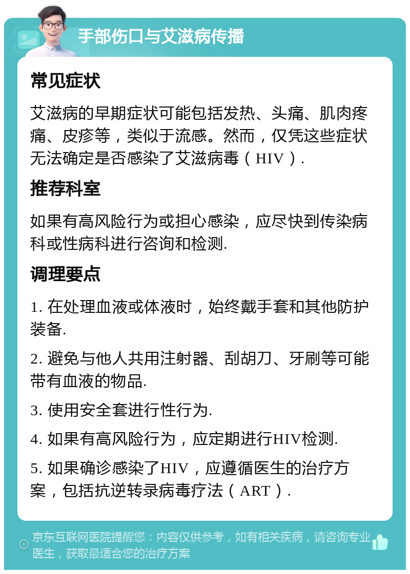 手部伤口与艾滋病传播 常见症状 艾滋病的早期症状可能包括发热、头痛、肌肉疼痛、皮疹等，类似于流感。然而，仅凭这些症状无法确定是否感染了艾滋病毒（HIV）. 推荐科室 如果有高风险行为或担心感染，应尽快到传染病科或性病科进行咨询和检测. 调理要点 1. 在处理血液或体液时，始终戴手套和其他防护装备. 2. 避免与他人共用注射器、刮胡刀、牙刷等可能带有血液的物品. 3. 使用安全套进行性行为. 4. 如果有高风险行为，应定期进行HIV检测. 5. 如果确诊感染了HIV，应遵循医生的治疗方案，包括抗逆转录病毒疗法（ART）.