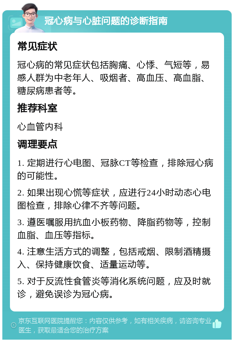 冠心病与心脏问题的诊断指南 常见症状 冠心病的常见症状包括胸痛、心悸、气短等，易感人群为中老年人、吸烟者、高血压、高血脂、糖尿病患者等。 推荐科室 心血管内科 调理要点 1. 定期进行心电图、冠脉CT等检查，排除冠心病的可能性。 2. 如果出现心慌等症状，应进行24小时动态心电图检查，排除心律不齐等问题。 3. 遵医嘱服用抗血小板药物、降脂药物等，控制血脂、血压等指标。 4. 注意生活方式的调整，包括戒烟、限制酒精摄入、保持健康饮食、适量运动等。 5. 对于反流性食管炎等消化系统问题，应及时就诊，避免误诊为冠心病。