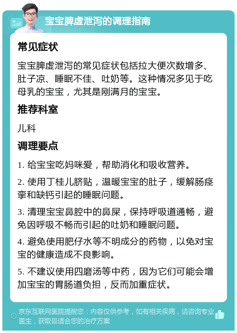 宝宝脾虚泄泻的调理指南 常见症状 宝宝脾虚泄泻的常见症状包括拉大便次数增多、肚子凉、睡眠不佳、吐奶等。这种情况多见于吃母乳的宝宝，尤其是刚满月的宝宝。 推荐科室 儿科 调理要点 1. 给宝宝吃妈咪爱，帮助消化和吸收营养。 2. 使用丁桂儿脐贴，温暖宝宝的肚子，缓解肠痉挛和缺钙引起的睡眠问题。 3. 清理宝宝鼻腔中的鼻屎，保持呼吸道通畅，避免因呼吸不畅而引起的吐奶和睡眠问题。 4. 避免使用肥仔水等不明成分的药物，以免对宝宝的健康造成不良影响。 5. 不建议使用四磨汤等中药，因为它们可能会增加宝宝的胃肠道负担，反而加重症状。