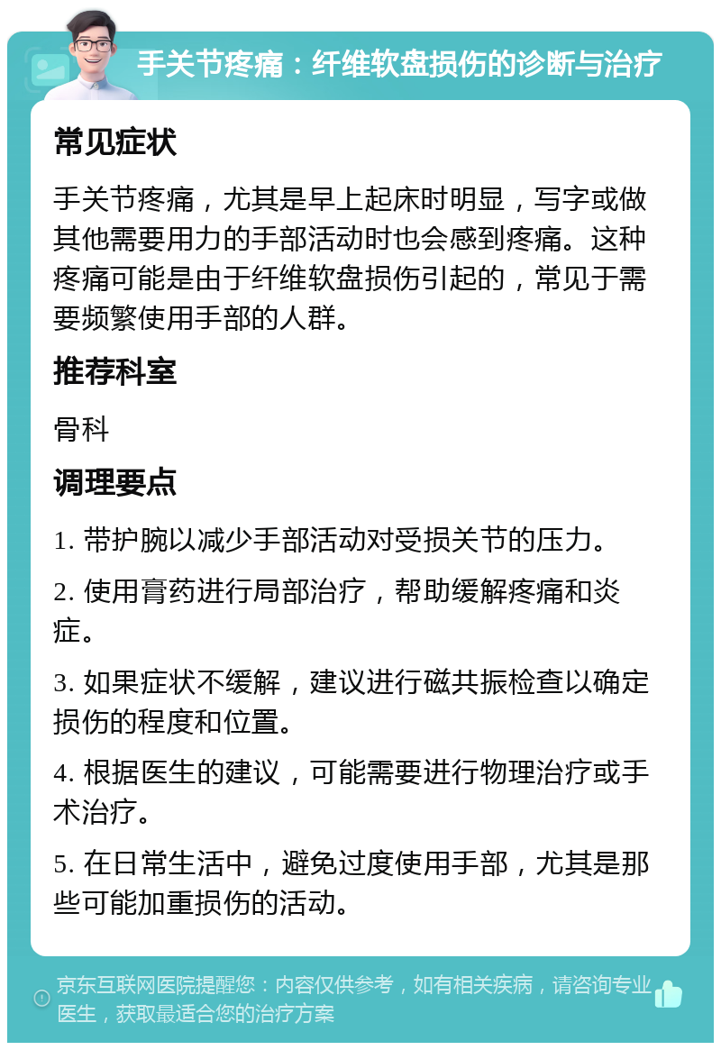 手关节疼痛：纤维软盘损伤的诊断与治疗 常见症状 手关节疼痛，尤其是早上起床时明显，写字或做其他需要用力的手部活动时也会感到疼痛。这种疼痛可能是由于纤维软盘损伤引起的，常见于需要频繁使用手部的人群。 推荐科室 骨科 调理要点 1. 带护腕以减少手部活动对受损关节的压力。 2. 使用膏药进行局部治疗，帮助缓解疼痛和炎症。 3. 如果症状不缓解，建议进行磁共振检查以确定损伤的程度和位置。 4. 根据医生的建议，可能需要进行物理治疗或手术治疗。 5. 在日常生活中，避免过度使用手部，尤其是那些可能加重损伤的活动。