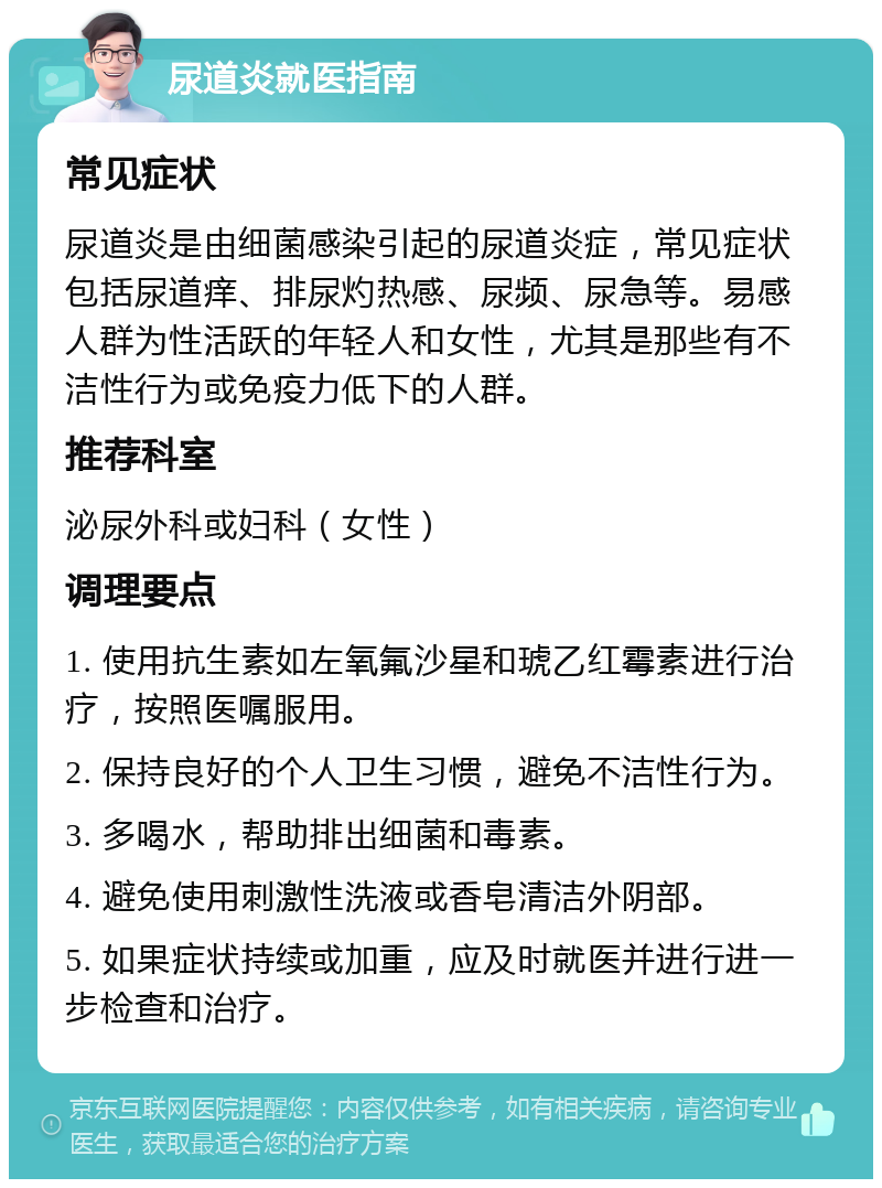 尿道炎就医指南 常见症状 尿道炎是由细菌感染引起的尿道炎症，常见症状包括尿道痒、排尿灼热感、尿频、尿急等。易感人群为性活跃的年轻人和女性，尤其是那些有不洁性行为或免疫力低下的人群。 推荐科室 泌尿外科或妇科（女性） 调理要点 1. 使用抗生素如左氧氟沙星和琥乙红霉素进行治疗，按照医嘱服用。 2. 保持良好的个人卫生习惯，避免不洁性行为。 3. 多喝水，帮助排出细菌和毒素。 4. 避免使用刺激性洗液或香皂清洁外阴部。 5. 如果症状持续或加重，应及时就医并进行进一步检查和治疗。