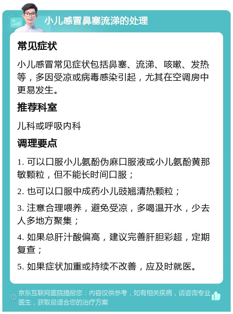 小儿感冒鼻塞流涕的处理 常见症状 小儿感冒常见症状包括鼻塞、流涕、咳嗽、发热等，多因受凉或病毒感染引起，尤其在空调房中更易发生。 推荐科室 儿科或呼吸内科 调理要点 1. 可以口服小儿氨酚伪麻口服液或小儿氨酚黄那敏颗粒，但不能长时间口服； 2. 也可以口服中成药小儿豉翘清热颗粒； 3. 注意合理喂养，避免受凉，多喝温开水，少去人多地方聚集； 4. 如果总肝汁酸偏高，建议完善肝胆彩超，定期复查； 5. 如果症状加重或持续不改善，应及时就医。