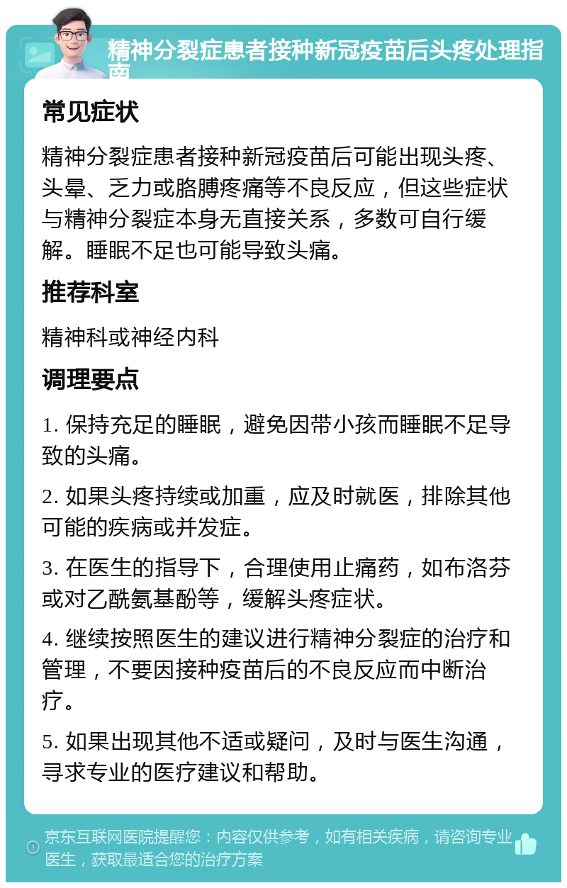 精神分裂症患者接种新冠疫苗后头疼处理指南 常见症状 精神分裂症患者接种新冠疫苗后可能出现头疼、头晕、乏力或胳膊疼痛等不良反应，但这些症状与精神分裂症本身无直接关系，多数可自行缓解。睡眠不足也可能导致头痛。 推荐科室 精神科或神经内科 调理要点 1. 保持充足的睡眠，避免因带小孩而睡眠不足导致的头痛。 2. 如果头疼持续或加重，应及时就医，排除其他可能的疾病或并发症。 3. 在医生的指导下，合理使用止痛药，如布洛芬或对乙酰氨基酚等，缓解头疼症状。 4. 继续按照医生的建议进行精神分裂症的治疗和管理，不要因接种疫苗后的不良反应而中断治疗。 5. 如果出现其他不适或疑问，及时与医生沟通，寻求专业的医疗建议和帮助。