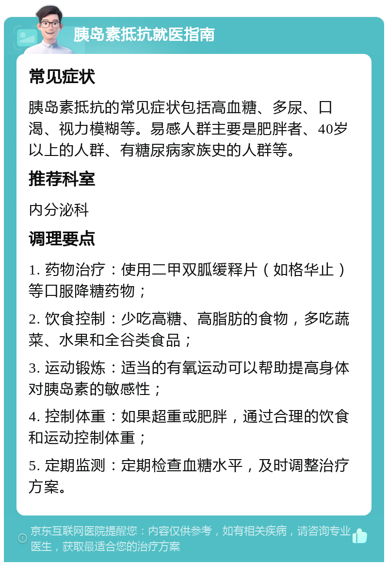 胰岛素抵抗就医指南 常见症状 胰岛素抵抗的常见症状包括高血糖、多尿、口渴、视力模糊等。易感人群主要是肥胖者、40岁以上的人群、有糖尿病家族史的人群等。 推荐科室 内分泌科 调理要点 1. 药物治疗：使用二甲双胍缓释片（如格华止）等口服降糖药物； 2. 饮食控制：少吃高糖、高脂肪的食物，多吃蔬菜、水果和全谷类食品； 3. 运动锻炼：适当的有氧运动可以帮助提高身体对胰岛素的敏感性； 4. 控制体重：如果超重或肥胖，通过合理的饮食和运动控制体重； 5. 定期监测：定期检查血糖水平，及时调整治疗方案。