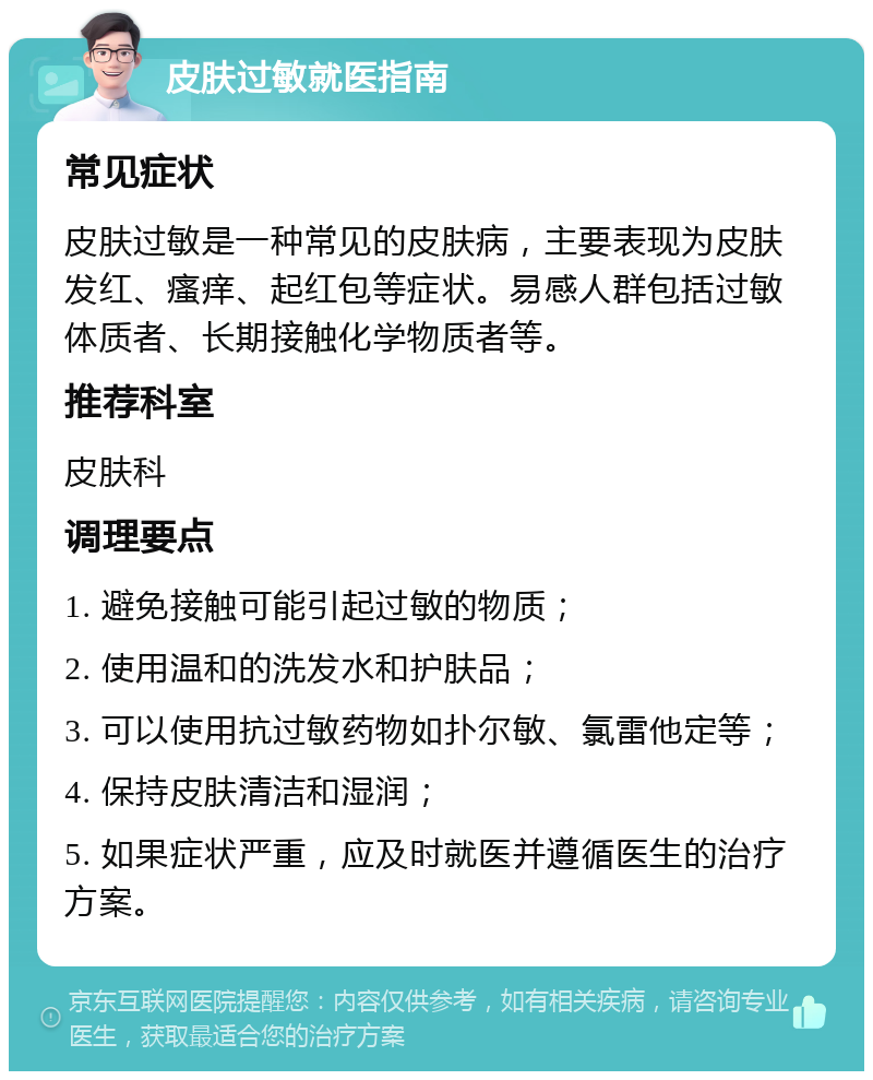 皮肤过敏就医指南 常见症状 皮肤过敏是一种常见的皮肤病，主要表现为皮肤发红、瘙痒、起红包等症状。易感人群包括过敏体质者、长期接触化学物质者等。 推荐科室 皮肤科 调理要点 1. 避免接触可能引起过敏的物质； 2. 使用温和的洗发水和护肤品； 3. 可以使用抗过敏药物如扑尔敏、氯雷他定等； 4. 保持皮肤清洁和湿润； 5. 如果症状严重，应及时就医并遵循医生的治疗方案。