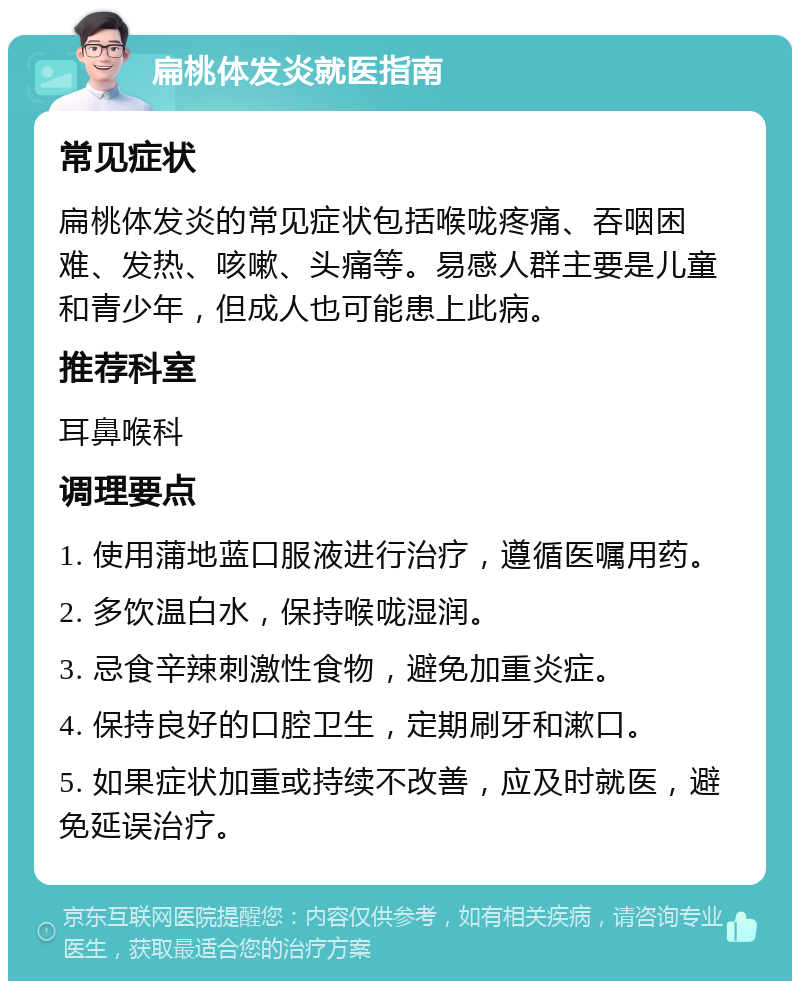 扁桃体发炎就医指南 常见症状 扁桃体发炎的常见症状包括喉咙疼痛、吞咽困难、发热、咳嗽、头痛等。易感人群主要是儿童和青少年，但成人也可能患上此病。 推荐科室 耳鼻喉科 调理要点 1. 使用蒲地蓝口服液进行治疗，遵循医嘱用药。 2. 多饮温白水，保持喉咙湿润。 3. 忌食辛辣刺激性食物，避免加重炎症。 4. 保持良好的口腔卫生，定期刷牙和漱口。 5. 如果症状加重或持续不改善，应及时就医，避免延误治疗。