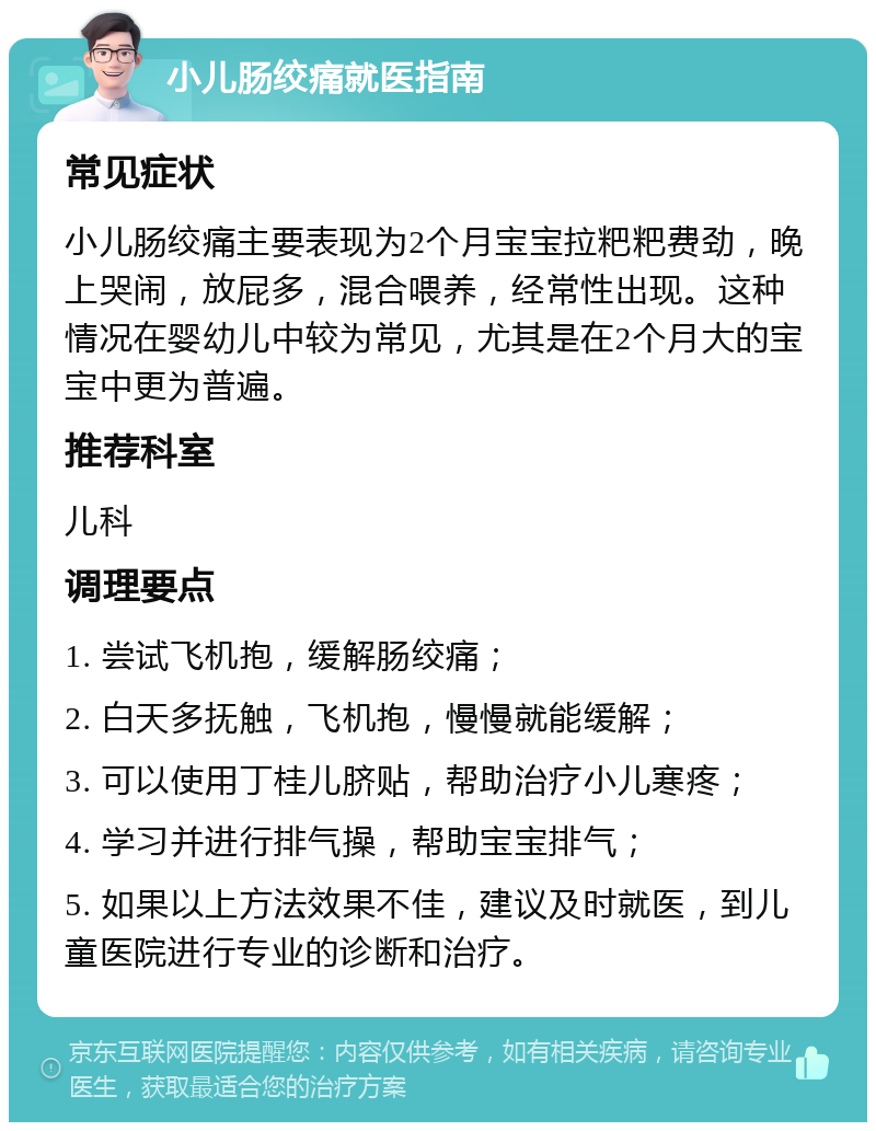 小儿肠绞痛就医指南 常见症状 小儿肠绞痛主要表现为2个月宝宝拉粑粑费劲，晚上哭闹，放屁多，混合喂养，经常性出现。这种情况在婴幼儿中较为常见，尤其是在2个月大的宝宝中更为普遍。 推荐科室 儿科 调理要点 1. 尝试飞机抱，缓解肠绞痛； 2. 白天多抚触，飞机抱，慢慢就能缓解； 3. 可以使用丁桂儿脐贴，帮助治疗小儿寒疼； 4. 学习并进行排气操，帮助宝宝排气； 5. 如果以上方法效果不佳，建议及时就医，到儿童医院进行专业的诊断和治疗。