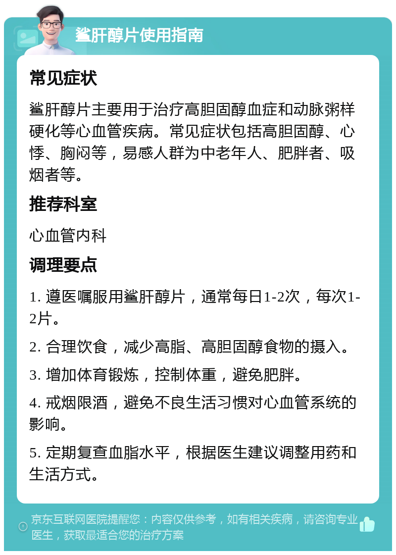 鲨肝醇片使用指南 常见症状 鲨肝醇片主要用于治疗高胆固醇血症和动脉粥样硬化等心血管疾病。常见症状包括高胆固醇、心悸、胸闷等，易感人群为中老年人、肥胖者、吸烟者等。 推荐科室 心血管内科 调理要点 1. 遵医嘱服用鲨肝醇片，通常每日1-2次，每次1-2片。 2. 合理饮食，减少高脂、高胆固醇食物的摄入。 3. 增加体育锻炼，控制体重，避免肥胖。 4. 戒烟限酒，避免不良生活习惯对心血管系统的影响。 5. 定期复查血脂水平，根据医生建议调整用药和生活方式。