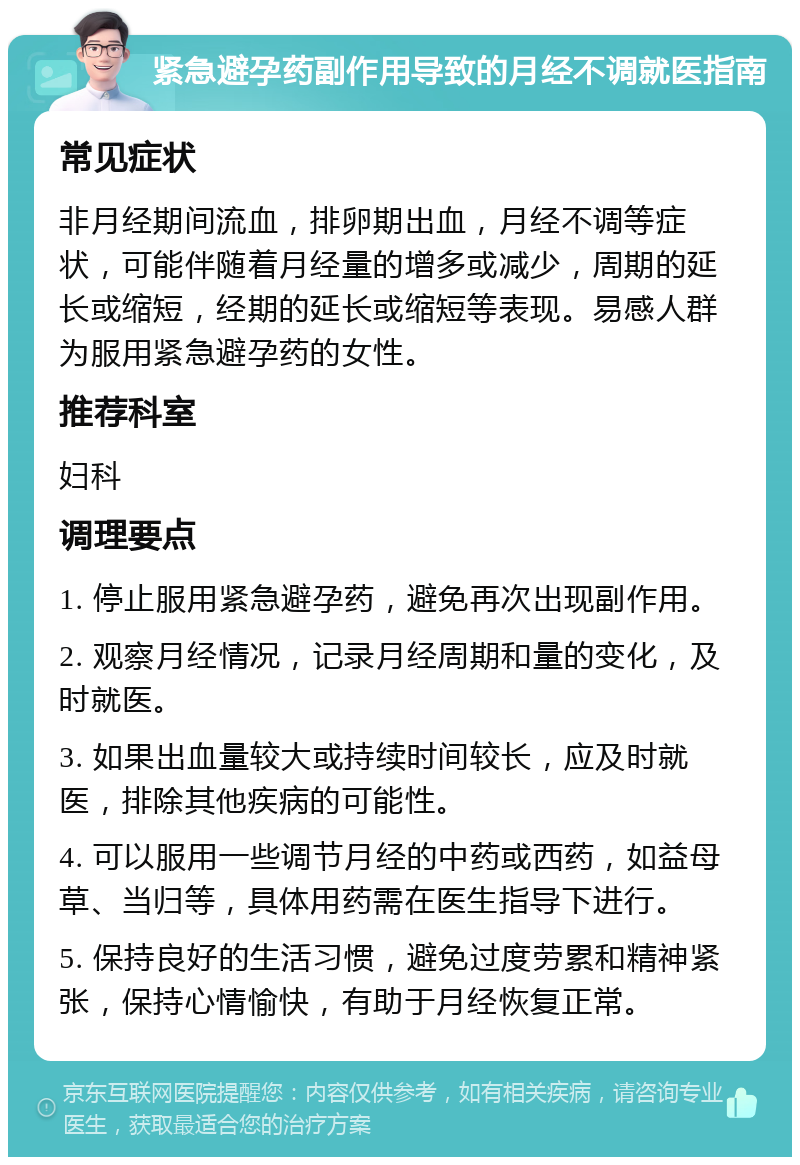 紧急避孕药副作用导致的月经不调就医指南 常见症状 非月经期间流血，排卵期出血，月经不调等症状，可能伴随着月经量的增多或减少，周期的延长或缩短，经期的延长或缩短等表现。易感人群为服用紧急避孕药的女性。 推荐科室 妇科 调理要点 1. 停止服用紧急避孕药，避免再次出现副作用。 2. 观察月经情况，记录月经周期和量的变化，及时就医。 3. 如果出血量较大或持续时间较长，应及时就医，排除其他疾病的可能性。 4. 可以服用一些调节月经的中药或西药，如益母草、当归等，具体用药需在医生指导下进行。 5. 保持良好的生活习惯，避免过度劳累和精神紧张，保持心情愉快，有助于月经恢复正常。