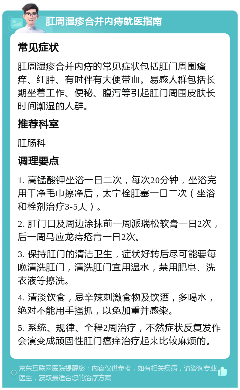 肛周湿疹合并内痔就医指南 常见症状 肛周湿疹合并内痔的常见症状包括肛门周围瘙痒、红肿、有时伴有大便带血。易感人群包括长期坐着工作、便秘、腹泻等引起肛门周围皮肤长时间潮湿的人群。 推荐科室 肛肠科 调理要点 1. 高锰酸钾坐浴一日二次，每次20分钟，坐浴完用干净毛巾擦净后，太宁栓肛塞一日二次（坐浴和栓剂治疗3-5天）。 2. 肛门口及周边涂抹前一周派瑞松软膏一日2次，后一周马应龙痔疮膏一日2次。 3. 保持肛门的清洁卫生，症状好转后尽可能要每晚清洗肛门，清洗肛门宜用温水，禁用肥皂、洗衣液等擦洗。 4. 清淡饮食，忌辛辣刺激食物及饮酒，多喝水，绝对不能用手搔抓，以免加重并感染。 5. 系统、规律、全程2周治疗，不然症状反复发作会演变成顽固性肛门瘙痒治疗起来比较麻烦的。