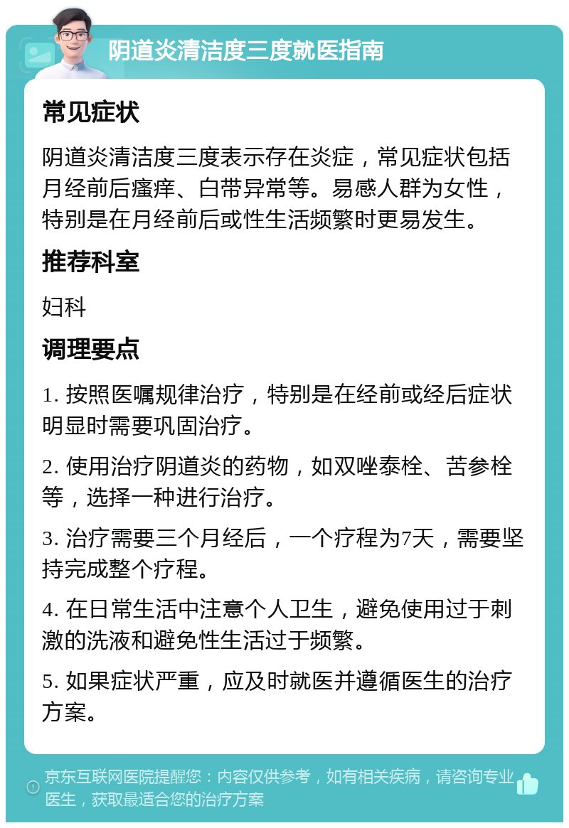 阴道炎清洁度三度就医指南 常见症状 阴道炎清洁度三度表示存在炎症，常见症状包括月经前后瘙痒、白带异常等。易感人群为女性，特别是在月经前后或性生活频繁时更易发生。 推荐科室 妇科 调理要点 1. 按照医嘱规律治疗，特别是在经前或经后症状明显时需要巩固治疗。 2. 使用治疗阴道炎的药物，如双唑泰栓、苦参栓等，选择一种进行治疗。 3. 治疗需要三个月经后，一个疗程为7天，需要坚持完成整个疗程。 4. 在日常生活中注意个人卫生，避免使用过于刺激的洗液和避免性生活过于频繁。 5. 如果症状严重，应及时就医并遵循医生的治疗方案。