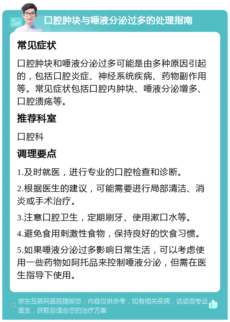 口腔肿块与唾液分泌过多的处理指南 常见症状 口腔肿块和唾液分泌过多可能是由多种原因引起的，包括口腔炎症、神经系统疾病、药物副作用等。常见症状包括口腔内肿块、唾液分泌增多、口腔溃疡等。 推荐科室 口腔科 调理要点 1.及时就医，进行专业的口腔检查和诊断。 2.根据医生的建议，可能需要进行局部清洁、消炎或手术治疗。 3.注意口腔卫生，定期刷牙、使用漱口水等。 4.避免食用刺激性食物，保持良好的饮食习惯。 5.如果唾液分泌过多影响日常生活，可以考虑使用一些药物如阿托品来控制唾液分泌，但需在医生指导下使用。