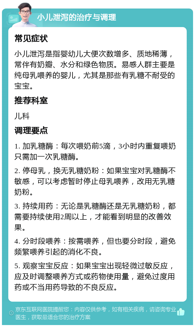 小儿泄泻的治疗与调理 常见症状 小儿泄泻是指婴幼儿大便次数增多、质地稀薄，常伴有奶瓣、水分和绿色物质。易感人群主要是纯母乳喂养的婴儿，尤其是那些有乳糖不耐受的宝宝。 推荐科室 儿科 调理要点 1. 加乳糖酶：每次喂奶前5滴，3小时内重复喂奶只需加一次乳糖酶。 2. 停母乳，换无乳糖奶粉：如果宝宝对乳糖酶不敏感，可以考虑暂时停止母乳喂养，改用无乳糖奶粉。 3. 持续用药：无论是乳糖酶还是无乳糖奶粉，都需要持续使用2周以上，才能看到明显的改善效果。 4. 分时段喂养：按需喂养，但也要分时段，避免频繁喂养引起的消化不良。 5. 观察宝宝反应：如果宝宝出现轻微过敏反应，应及时调整喂养方式或药物使用量，避免过度用药或不当用药导致的不良反应。