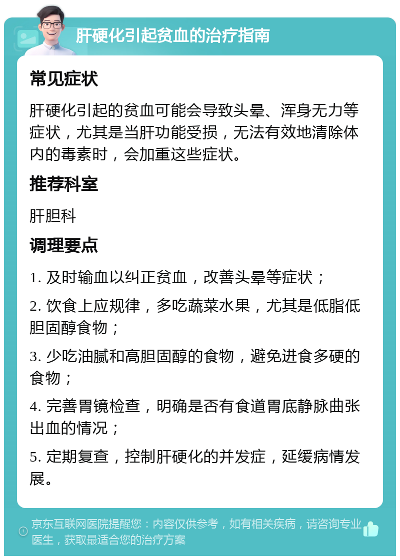 肝硬化引起贫血的治疗指南 常见症状 肝硬化引起的贫血可能会导致头晕、浑身无力等症状，尤其是当肝功能受损，无法有效地清除体内的毒素时，会加重这些症状。 推荐科室 肝胆科 调理要点 1. 及时输血以纠正贫血，改善头晕等症状； 2. 饮食上应规律，多吃蔬菜水果，尤其是低脂低胆固醇食物； 3. 少吃油腻和高胆固醇的食物，避免进食多硬的食物； 4. 完善胃镜检查，明确是否有食道胃底静脉曲张出血的情况； 5. 定期复查，控制肝硬化的并发症，延缓病情发展。