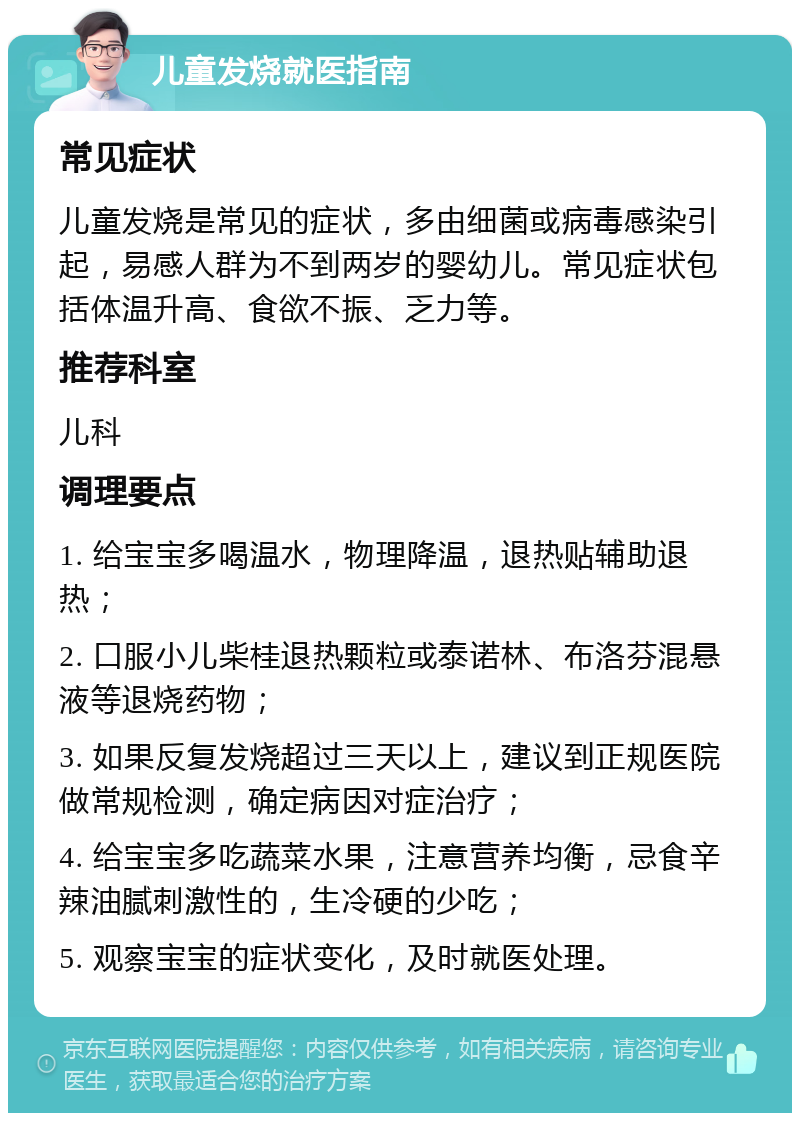 儿童发烧就医指南 常见症状 儿童发烧是常见的症状，多由细菌或病毒感染引起，易感人群为不到两岁的婴幼儿。常见症状包括体温升高、食欲不振、乏力等。 推荐科室 儿科 调理要点 1. 给宝宝多喝温水，物理降温，退热贴辅助退热； 2. 口服小儿柴桂退热颗粒或泰诺林、布洛芬混悬液等退烧药物； 3. 如果反复发烧超过三天以上，建议到正规医院做常规检测，确定病因对症治疗； 4. 给宝宝多吃蔬菜水果，注意营养均衡，忌食辛辣油腻刺激性的，生冷硬的少吃； 5. 观察宝宝的症状变化，及时就医处理。