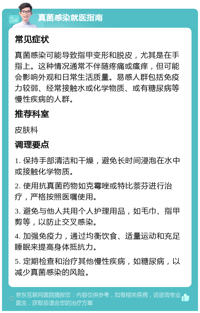 真菌感染就医指南 常见症状 真菌感染可能导致指甲变形和脱皮，尤其是在手指上。这种情况通常不伴随疼痛或瘙痒，但可能会影响外观和日常生活质量。易感人群包括免疫力较弱、经常接触水或化学物质、或有糖尿病等慢性疾病的人群。 推荐科室 皮肤科 调理要点 1. 保持手部清洁和干燥，避免长时间浸泡在水中或接触化学物质。 2. 使用抗真菌药物如克霉唑或特比萘芬进行治疗，严格按照医嘱使用。 3. 避免与他人共用个人护理用品，如毛巾、指甲剪等，以防止交叉感染。 4. 加强免疫力，通过均衡饮食、适量运动和充足睡眠来提高身体抵抗力。 5. 定期检查和治疗其他慢性疾病，如糖尿病，以减少真菌感染的风险。