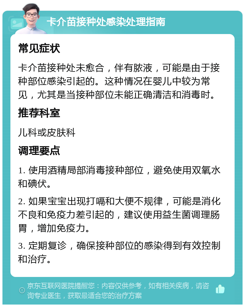 卡介苗接种处感染处理指南 常见症状 卡介苗接种处未愈合，伴有脓液，可能是由于接种部位感染引起的。这种情况在婴儿中较为常见，尤其是当接种部位未能正确清洁和消毒时。 推荐科室 儿科或皮肤科 调理要点 1. 使用酒精局部消毒接种部位，避免使用双氧水和碘伏。 2. 如果宝宝出现打嗝和大便不规律，可能是消化不良和免疫力差引起的，建议使用益生菌调理肠胃，增加免疫力。 3. 定期复诊，确保接种部位的感染得到有效控制和治疗。