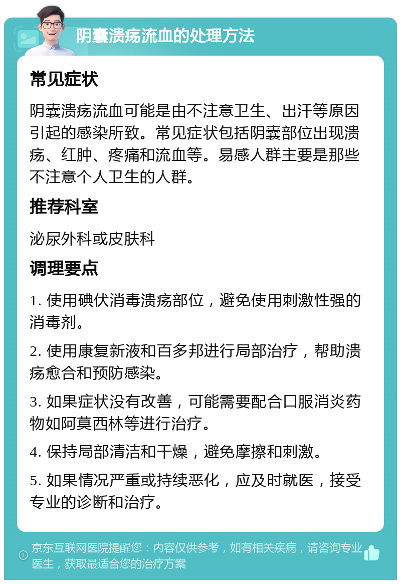 阴囊溃疡流血的处理方法 常见症状 阴囊溃疡流血可能是由不注意卫生、出汗等原因引起的感染所致。常见症状包括阴囊部位出现溃疡、红肿、疼痛和流血等。易感人群主要是那些不注意个人卫生的人群。 推荐科室 泌尿外科或皮肤科 调理要点 1. 使用碘伏消毒溃疡部位，避免使用刺激性强的消毒剂。 2. 使用康复新液和百多邦进行局部治疗，帮助溃疡愈合和预防感染。 3. 如果症状没有改善，可能需要配合口服消炎药物如阿莫西林等进行治疗。 4. 保持局部清洁和干燥，避免摩擦和刺激。 5. 如果情况严重或持续恶化，应及时就医，接受专业的诊断和治疗。