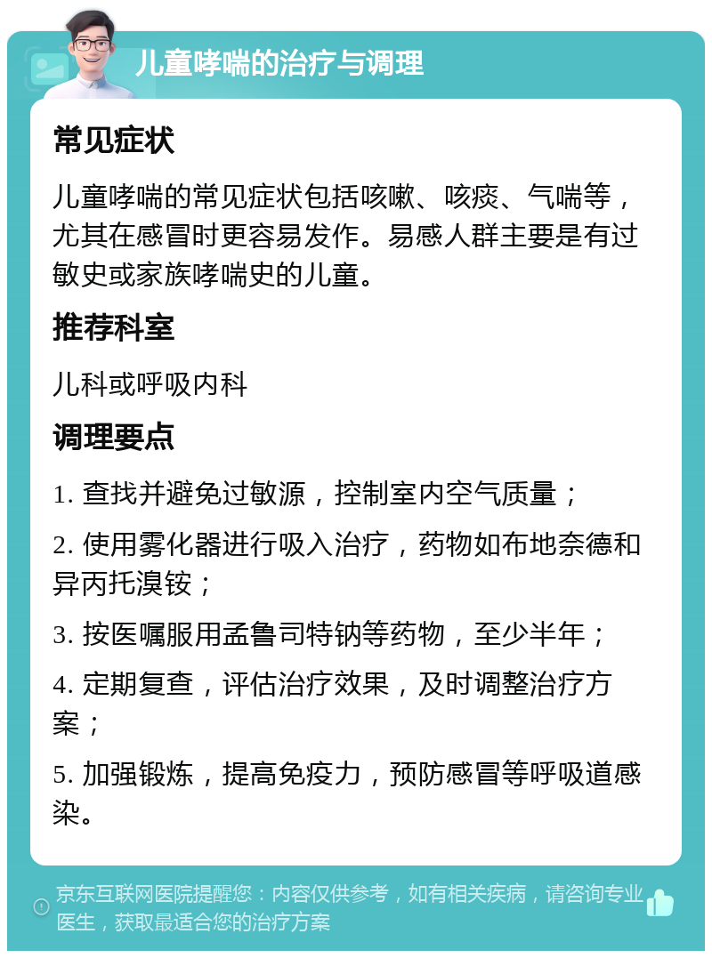 儿童哮喘的治疗与调理 常见症状 儿童哮喘的常见症状包括咳嗽、咳痰、气喘等，尤其在感冒时更容易发作。易感人群主要是有过敏史或家族哮喘史的儿童。 推荐科室 儿科或呼吸内科 调理要点 1. 查找并避免过敏源，控制室内空气质量； 2. 使用雾化器进行吸入治疗，药物如布地奈德和异丙托溴铵； 3. 按医嘱服用孟鲁司特钠等药物，至少半年； 4. 定期复查，评估治疗效果，及时调整治疗方案； 5. 加强锻炼，提高免疫力，预防感冒等呼吸道感染。