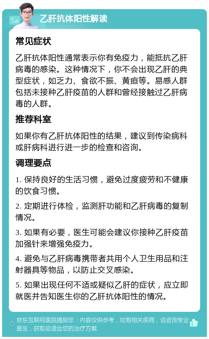 乙肝抗体阳性解读 常见症状 乙肝抗体阳性通常表示你有免疫力，能抵抗乙肝病毒的感染。这种情况下，你不会出现乙肝的典型症状，如乏力、食欲不振、黄疸等。易感人群包括未接种乙肝疫苗的人群和曾经接触过乙肝病毒的人群。 推荐科室 如果你有乙肝抗体阳性的结果，建议到传染病科或肝病科进行进一步的检查和咨询。 调理要点 1. 保持良好的生活习惯，避免过度疲劳和不健康的饮食习惯。 2. 定期进行体检，监测肝功能和乙肝病毒的复制情况。 3. 如果有必要，医生可能会建议你接种乙肝疫苗加强针来增强免疫力。 4. 避免与乙肝病毒携带者共用个人卫生用品和注射器具等物品，以防止交叉感染。 5. 如果出现任何不适或疑似乙肝的症状，应立即就医并告知医生你的乙肝抗体阳性的情况。